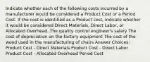 Indicate whether each of the following costs incurred by a manufacturer would be considered a Product Cost or a Period Cost. If the cost is identified as a Product cost, indicate whether it would be considered Direct Materials, Direct Labor, or Allocated Overhead. The quality control engineer's salary The cost of depreciation on the factory equipment The cost of the wood used in the manufacturing of chairs Answer Choices: Product Cost - Direct Materials Product Cost - Direct Labor Product Cost - Allocated Overhead Period Cost