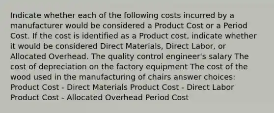 Indicate whether each of the following costs incurred by a manufacturer would be considered a Product Cost or a Period Cost. If the cost is identified as a Product cost, indicate whether it would be considered Direct Materials, Direct Labor, or Allocated Overhead. The quality control engineer's salary The cost of depreciation on the factory equipment The cost of the wood used in the manufacturing of chairs answer choices: Product Cost - Direct Materials Product Cost - Direct Labor Product Cost - Allocated Overhead Period Cost