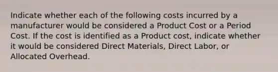 Indicate whether each of the following costs incurred by a manufacturer would be considered a Product Cost or a Period Cost. If the cost is identified as a Product cost, indicate whether it would be considered Direct Materials, Direct Labor, or Allocated Overhead.