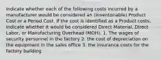 Indicate whether each of the following costs incurred by a manufacturer would be considered an (Inventoriable) Product Cost or a Period Cost. If the cost is identified as a Product costs, indicate whether it would be considered Direct Material, Direct Labor, or Manufacturing Overhead (MOH). 1. The wages of security personnel in the factory 2. the cost of depreciation on the equipment in the sales office 3. the insurance costs for the factory building