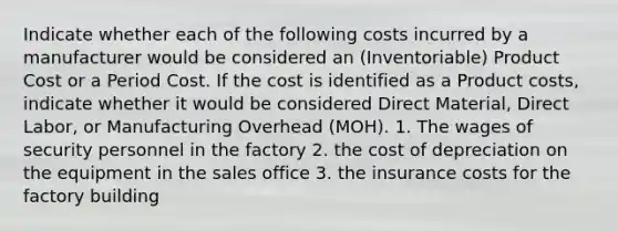 Indicate whether each of the following costs incurred by a manufacturer would be considered an (Inventoriable) Product Cost or a Period Cost. If the cost is identified as a Product costs, indicate whether it would be considered Direct Material, Direct Labor, or Manufacturing Overhead (MOH). 1. The wages of security personnel in the factory 2. the cost of depreciation on the equipment in the sales office 3. the insurance costs for the factory building