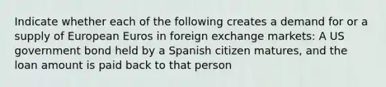 Indicate whether each of the following creates a demand for or a supply of European Euros in foreign exchange markets: A US government bond held by a Spanish citizen matures, and the loan amount is paid back to that person