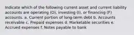 Indicate which of the following current asset and current liability accounts are operating (O), investing (I), or financing (F) accounts. a. Current portion of long-term debt b. Accounts receivable c. Prepaid expenses d. Marketable securities e. Accrued expenses f. Notes payable to bank