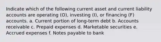 Indicate which of the following current asset and current liability accounts are operating (O), investing (I), or financing (F) accounts. a. Current portion of long-term debt b. Accounts receivable c. <a href='https://www.questionai.com/knowledge/kUVcSWv2zu-prepaid-expenses' class='anchor-knowledge'>prepaid expenses</a> d. Marketable securities e. <a href='https://www.questionai.com/knowledge/k9VEJdeAZk-accrued-expenses' class='anchor-knowledge'>accrued expenses</a> f. <a href='https://www.questionai.com/knowledge/kFEYigYd5S-notes-payable' class='anchor-knowledge'>notes payable</a> to bank