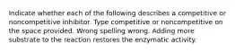 Indicate whether each of the following describes a competitive or noncompetitive inhibitor. Type competitive or noncompetitive on the space provided. Wrong spelling wrong. Adding more substrate to the reaction restores the enzymatic activity.