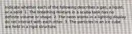 Indicate whether each of the following describes a gas, a liquid, or a solid: 1. The breathing mixture in a scuba tank has no definite volume or shape. 2. The neon atoms in a lighting display do not interact with each other. 3. The particles in an ice cube are held in a rigid structure.
