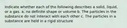 Indicate whether each of the following describes a solid, liquid, or a gas. a. no definite shape or volume b. The particles in the substance do not interact with each other c. The particles in a substance are held in a rigid structure