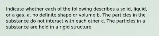 Indicate whether each of the following describes a solid, liquid, or a gas. a. no definite shape or volume b. The particles in the substance do not interact with each other c. The particles in a substance are held in a rigid structure