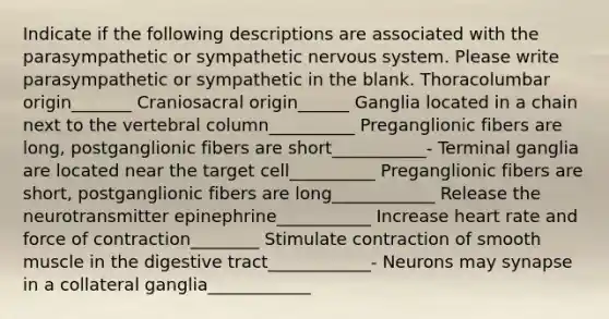 Indicate if the following descriptions are associated with the parasympathetic or sympathetic nervous system. Please write parasympathetic or sympathetic in the blank. Thoracolumbar origin_______ Craniosacral origin______ Ganglia located in a chain next to the <a href='https://www.questionai.com/knowledge/ki4fsP39zf-vertebral-column' class='anchor-knowledge'>vertebral column</a>__________ Preganglionic fibers are long, postganglionic fibers are short___________- Terminal ganglia are located near the target cell__________ Preganglionic fibers are short, postganglionic fibers are long____________ Release the neurotransmitter epinephrine___________ Increase heart rate and force of contraction________ Stimulate contraction of smooth muscle in the digestive tract____________- Neurons may synapse in a collateral ganglia____________