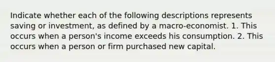 Indicate whether each of the following descriptions represents saving or investment, as defined by a macro-economist. 1. This occurs when a person's income exceeds his consumption. 2. This occurs when a person or firm purchased new capital.