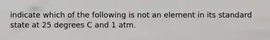 indicate which of the following is not an element in its standard state at 25 degrees C and 1 atm.