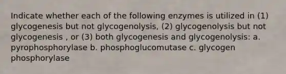 Indicate whether each of the following enzymes is utilized in (1) glycogenesis but not glycogenolysis, (2) glycogenolysis but not glycogenesis , or (3) both glycogenesis and glycogenolysis: a. pyrophosphorylase b. phosphoglucomutase c. glycogen phosphorylase