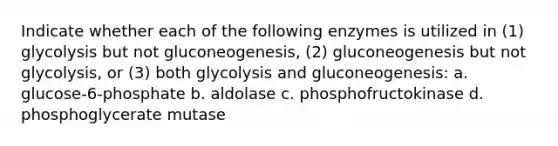 Indicate whether each of the following enzymes is utilized in (1) glycolysis but not gluconeogenesis, (2) gluconeogenesis but not glycolysis, or (3) both glycolysis and gluconeogenesis: a. glucose-6-phosphate b. aldolase c. phosphofructokinase d. phosphoglycerate mutase