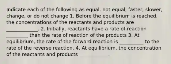 Indicate each of the following as equal, not equal, faster, slower, change, or do not change 1. Before the equilibrium is reached, the concentrations of the reactants and products are _____________. 2. Initially, reactants have a rate of reaction _________ than the rate of reaction of the products 3. At equilibrium, the rate of the forward reaction is __________ to the rate of the reverse reaction. 4. At equilibrium, the concentration of the reactants and products ____________.