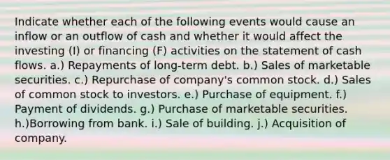 Indicate whether each of the following events would cause an inflow or an outflow of cash and whether it would affect the investing (I) or financing (F) activities on the statement of cash flows. a.) Repayments of long-term debt. b.) Sales of marketable securities. c.) Repurchase of company's common stock. d.) Sales of common stock to investors. e.) Purchase of equipment. f.) Payment of dividends. g.) Purchase of marketable securities. h.)Borrowing from bank. i.) Sale of building. j.) Acquisition of company.