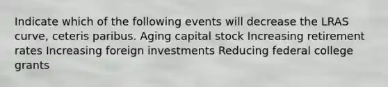 Indicate which of the following events will decrease the LRAS curve, ceteris paribus. Aging capital stock Increasing retirement rates Increasing foreign investments Reducing federal college grants