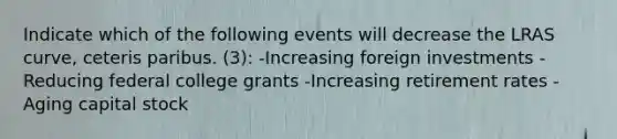 Indicate which of the following events will decrease the LRAS curve, ceteris paribus. (3): -Increasing foreign investments -Reducing federal college grants -Increasing retirement rates -Aging capital stock