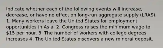 Indicate whether each of the following events will increase, decrease, or have no effect on long-run aggregate supply (LRAS). 1. Many workers leave the United States for employment opportunities in Asia. 2. Congress raises the minimum wage to 15 per hour. 3. The number of workers with college degrees increases 4. The United States discovers a new mineral deposit.