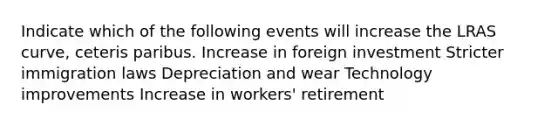 Indicate which of the following events will increase the LRAS curve, ceteris paribus. Increase in foreign investment Stricter immigration laws Depreciation and wear Technology improvements Increase in workers' retirement