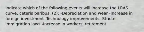 Indicate which of the following events will increase the LRAS curve, ceteris paribus. (2): -Depreciation and wear -Increase in foreign investment -Technology improvements -Stricter immigration laws -Increase in workers' retirement