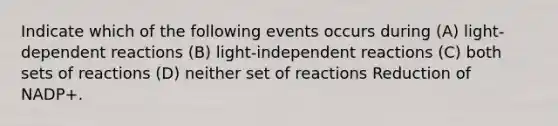 Indicate which of the following events occurs during (A) light-dependent reactions (B) light-independent reactions (C) both sets of reactions (D) neither set of reactions Reduction of NADP+.