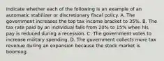 Indicate whether each of the following is an example of an automatic stabilizer or discretionary fiscal policy. A. The government increases the top tax income bracket to 35%. B. The tax rate paid by an individual falls from 20% to 15% when his pay is reduced during a recession. C. The government votes to increase military spending. D. The government collects more tax revenue during an expansion because the stock market is booming.