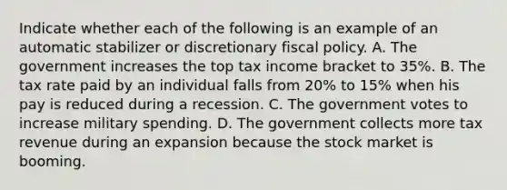 Indicate whether each of the following is an example of an automatic stabilizer or discretionary fiscal policy. A. The government increases the top tax income bracket to 35%. B. The tax rate paid by an individual falls from 20% to 15% when his pay is reduced during a recession. C. The government votes to increase military spending. D. The government collects more tax revenue during an expansion because the stock market is booming.