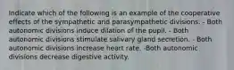 Indicate which of the following is an example of the cooperative effects of the sympathetic and parasympathetic divisions. - Both autonomic divisions induce dilation of the pupil. - Both autonomic divisions stimulate salivary gland secretion. - Both autonomic divisions increase heart rate. -Both autonomic divisions decrease digestive activity.