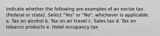 Indicate whether the following are examples of an excise tax (Federal or state). Select "Yes" or "No", whichever is applicable. a. Tax on alcohol b. Tax on air travel c. Sales tax d. Tax on tobacco products e. Hotel occupancy tax