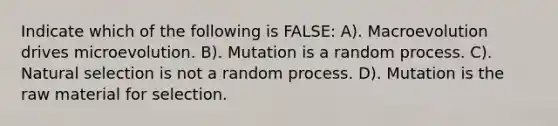 Indicate which of the following is FALSE: A). Macroevolution drives microevolution. B). Mutation is a random process. C). Natural selection is not a random process. D). Mutation is the raw material for selection.