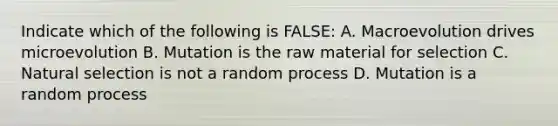 Indicate which of the following is FALSE: A. Macroevolution drives microevolution B. Mutation is the raw material for selection C. Natural selection is not a random process D. Mutation is a random process