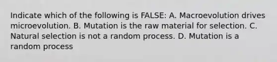 Indicate which of the following is FALSE: A. Macroevolution drives microevolution. B. Mutation is the raw material for selection. C. Natural selection is not a random process. D. Mutation is a random process