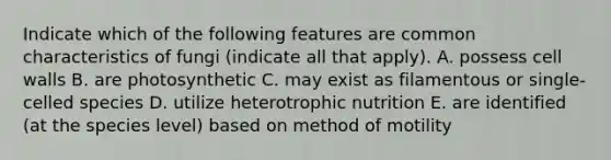 Indicate which of the following features are common characteristics of fungi (indicate all that apply). A. possess cell walls B. are photosynthetic C. may exist as filamentous or single-celled species D. utilize heterotrophic nutrition E. are identified (at the species level) based on method of motility