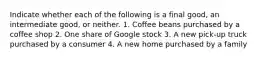 Indicate whether each of the following is a final​ good, an intermediate​ good, or neither. 1. Coffee beans purchased by a coffee shop 2. One share of Google stock 3. A new​ pick-up truck purchased by a consumer 4. A new home purchased by a family