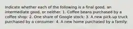 Indicate whether each of the following is a final​ good, an intermediate​ good, or neither. 1. Coffee beans purchased by a coffee shop: 2. One share of Google stock: 3. A new​ pick-up truck purchased by a consumer: 4. A new home purchased by a family: