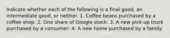 Indicate whether each of the following is a final​ good, an intermediate​ good, or neither. 1. Coffee beans purchased by a coffee shop: 2. One share of Google stock: 3. A new​ pick-up truck purchased by a consumer: 4. A new home purchased by a family: