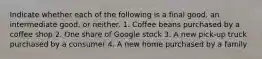 Indicate whether each of the following is a final good, an intermediate good, or neither. 1. Coffee beans purchased by a coffee shop 2. One share of Google stock 3. A new pick-up truck purchased by a consumer 4. A new home purchased by a family