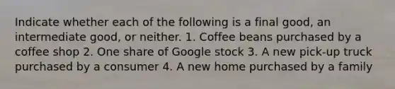 Indicate whether each of the following is a final good, an intermediate good, or neither. 1. Coffee beans purchased by a coffee shop 2. One share of Google stock 3. A new pick-up truck purchased by a consumer 4. A new home purchased by a family