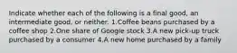 Indicate whether each of the following is a final​ good, an intermediate​ good, or neither. 1.Coffee beans purchased by a coffee shop 2.One share of Google stock 3.A new​ pick-up truck purchased by a consumer 4.A new home purchased by a family