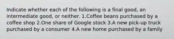 Indicate whether each of the following is a final​ good, an intermediate​ good, or neither. 1.Coffee beans purchased by a coffee shop 2.One share of Google stock 3.A new​ pick-up truck purchased by a consumer 4.A new home purchased by a family