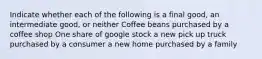 Indicate whether each of the following is a final good, an intermediate good, or neither Coffee beans purchased by a coffee shop One share of google stock a new pick up truck purchased by a consumer a new home purchased by a family