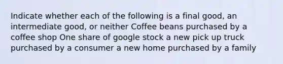 Indicate whether each of the following is a final good, an intermediate good, or neither Coffee beans purchased by a coffee shop One share of google stock a new pick up truck purchased by a consumer a new home purchased by a family