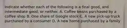 Indicate whether each of the following is a final good, and intermediate good, or neither. A. Coffee beans purchased by a coffee shop B. One share of Google stock C. A new pick-up truck purchased by a consumer D. A new home purchased by a family