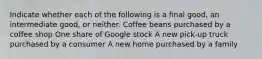 Indicate whether each of the following is a final​ good, an intermediate​ good, or neither. Coffee beans purchased by a coffee shop One share of Google stock A new​ pick-up truck purchased by a consumer A new home purchased by a family