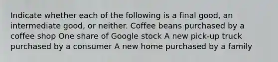 Indicate whether each of the following is a final​ good, an intermediate​ good, or neither. Coffee beans purchased by a coffee shop One share of Google stock A new​ pick-up truck purchased by a consumer A new home purchased by a family