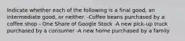 Indicate whether each of the following is a final​ good, an intermediate​ good, or neither. -Coffee beans purchased by a coffee shop - One Share of Google Stock -A new​ pick-up truck purchased by a consumer -A new home purchased by a family