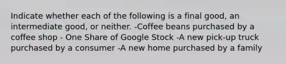 Indicate whether each of the following is a final​ good, an intermediate​ good, or neither. -Coffee beans purchased by a coffee shop - One Share of Google Stock -A new​ pick-up truck purchased by a consumer -A new home purchased by a family