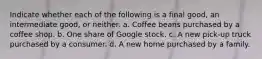 Indicate whether each of the following is a final good, an intermediate good, or neither. a. Coffee beans purchased by a coffee shop. b. One share of Google stock. c. A new pick-up truck purchased by a consumer. d. A new home purchased by a family.