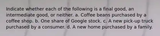 Indicate whether each of the following is a final good, an intermediate good, or neither. a. Coffee beans purchased by a coffee shop. b. One share of Google stock. c. A new pick-up truck purchased by a consumer. d. A new home purchased by a family.