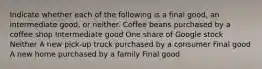 Indicate whether each of the following is a final​ good, an intermediate​ good, or neither. Coffee beans purchased by a coffee shop Intermediate good One share of Google stock Neither A new​ pick-up truck purchased by a consumer Final good A new home purchased by a family Final good